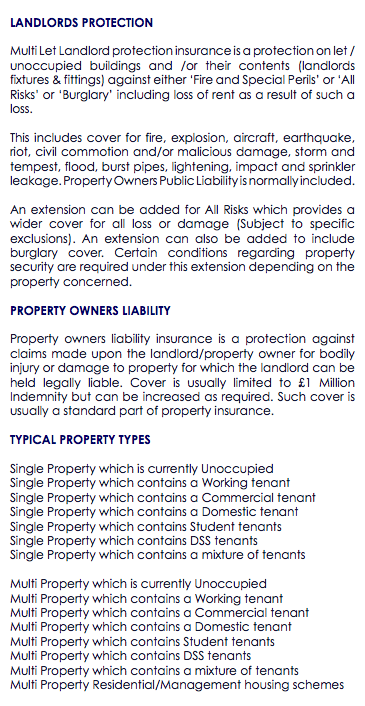  LANDLORDS PROTECTION Multi Let Landlord protection insurance is a protection on let / unoccupied buildings and /or their contents (landlords fixtures & fittings) against either ‘Fire and Special Perils’ or ‘All Risks’ or ‘Burglary’ including loss of rent as a result of such a loss. This includes cover for fire, explosion, aircraft, earthquake, riot, civil commotion and/or malicious damage, storm and tempest, flood, burst pipes, lightening, impact and sprinkler leakage. Property Owners Public Liability is normally included. An extension can be added for All Risks which provides a wider cover for all loss or damage (Subject to specific exclusions). An extension can also be added to include burglary cover. Certain conditions regarding property security are required under this extension depending on the property concerned. PROPERTY OWNERS LIABILITY Property owners liability insurance is a protection against claims made upon the landlord/property owner for bodily injury or damage to property for which the landlord can be held legally liable. Cover is usually limited to £1 Million Indemnity but can be increased as required. Such cover is usually a standard part of property insurance. TYPICAL PROPERTY TYPES Single Property which is currently Unoccupied Single Property which contains a Working tenant Single Property which contains a Commercial tenant Single Property which contains a Domestic tenant Single Property which contains Student tenants Single Property which contains DSS tenants Single Property which contains a mixture of tenants Multi Property which is currently Unoccupied Multi Property which contains a Working tenant Multi Property which contains a Commercial tenant Multi Property which contains a Domestic tenant Multi Property which contains Student tenants Multi Property which contains DSS tenants Multi Property which contains a mixture of tenants Multi Property Residential/Management housing schemes 