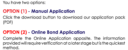 You have two options: OPTION (1) - Manual Application Click the download button to download our application pack (PDF) OPTION (2) - Online Bond Application Complete the Online Application opposite. The information provided will require verification at a later stage but is the quickest method. 
